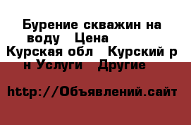 Бурение скважин на воду › Цена ­ 1 000 - Курская обл., Курский р-н Услуги » Другие   